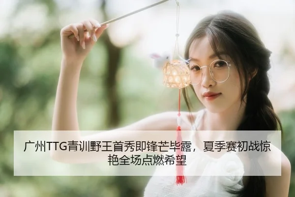 广州TTG青训野王首秀即锋芒毕露，夏季赛初战惊艳全场点燃希望